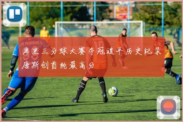 库里三分球大赛夺冠追平历史纪录唐斯创首轮最高分