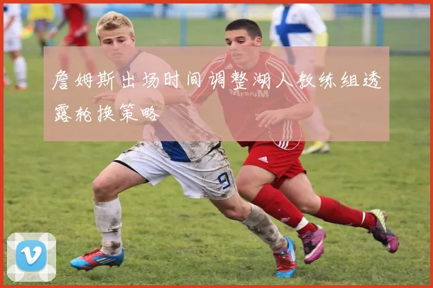 詹姆斯出场时间调整湖人教练组透露轮换策略