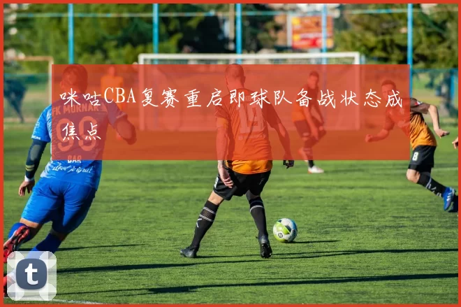 咪咕CBA复赛重启即球队备战状态成焦点