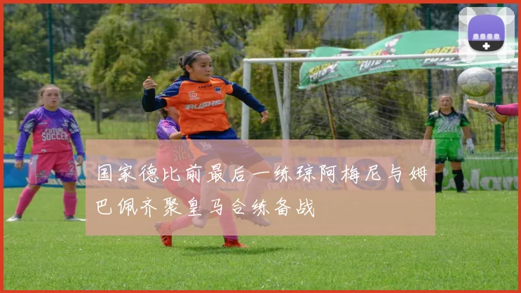 国家德比前最后一练琼阿梅尼与姆巴佩齐聚皇马合练备战