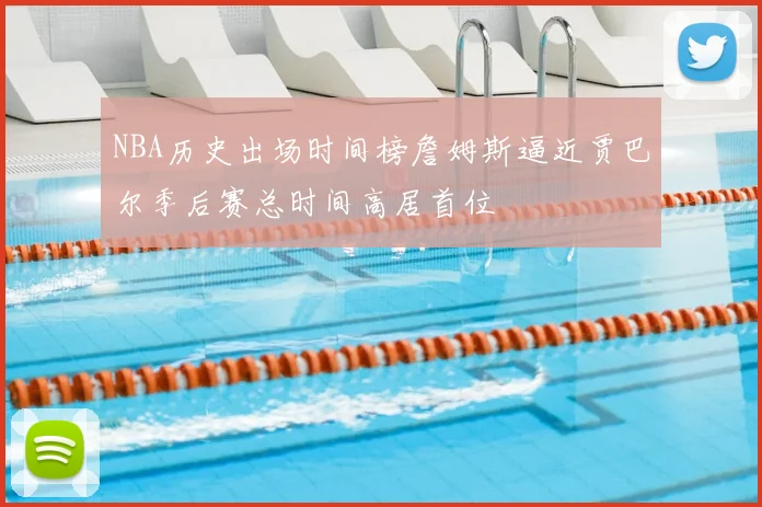 NBA历史出场时间榜詹姆斯逼近贾巴尔季后赛总时间高居首位
