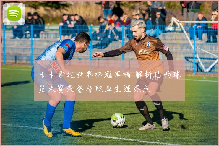 卡卡拿过世界杯冠军吗 解析巴西球星大赛荣誉与职业生涯亮点