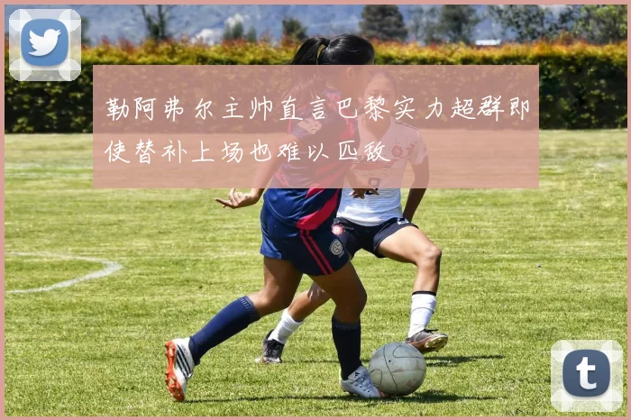 勒阿弗尔主帅直言巴黎实力超群即使替补上场也难以匹敌