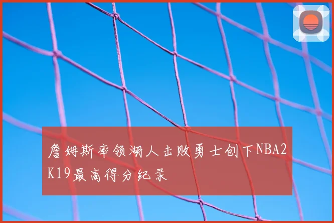 詹姆斯率领湖人击败勇士创下NBA2K19最高得分纪录