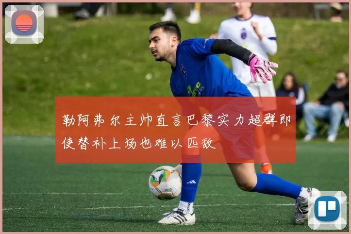勒阿弗尔主帅直言巴黎实力超群即使替补上场也难以匹敌