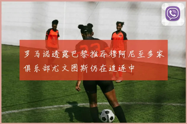 罗马诺透露巴黎推荐穆阿尼至多家俱乐部尤文图斯仍在追逐中
