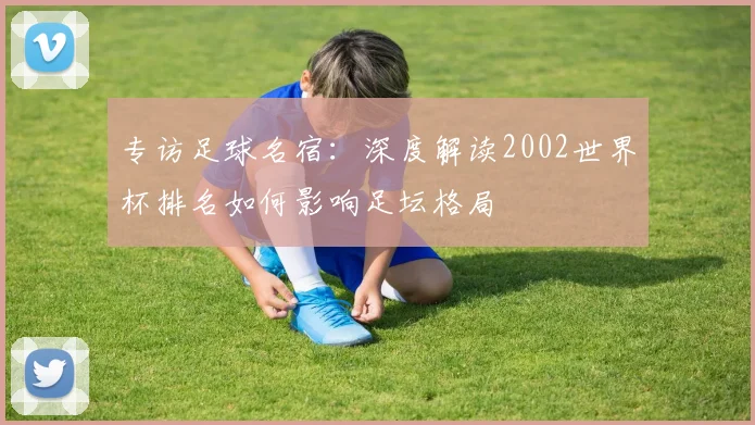 专访足球名宿:深度解读2002世界杯排名如何影响足坛格局