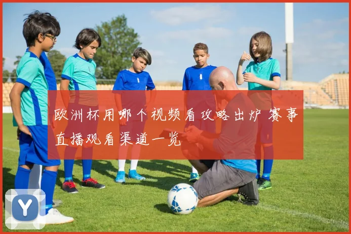 欧洲杯用哪个视频看攻略出炉 赛事直播观看渠道一览
