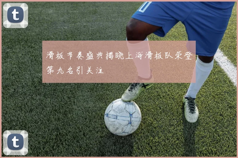 滑板节奏盛典揭晓上海滑板队荣登第九名引关注