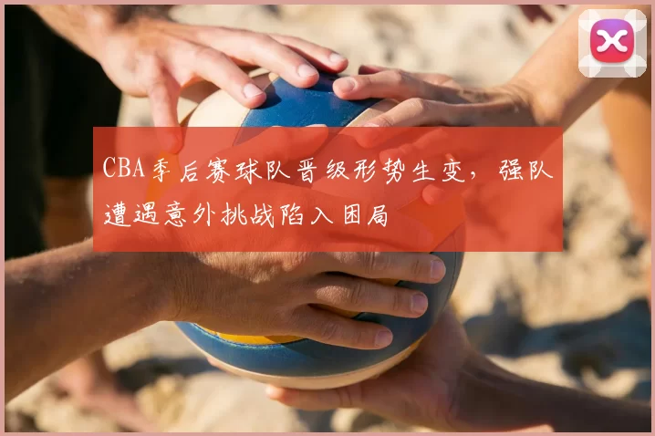 CBA季后赛球队晋级形势生变，强队遭遇意外挑战陷入困局