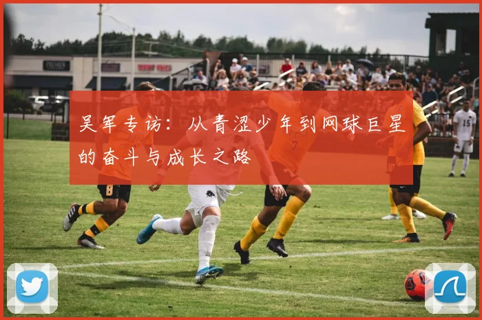 吴军专访：从青涩少年到网球巨星的奋斗与成长之路